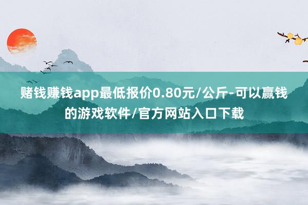 赌钱赚钱app最低报价0.80元/公斤-可以赢钱的游戏软件/官方网站入口下载