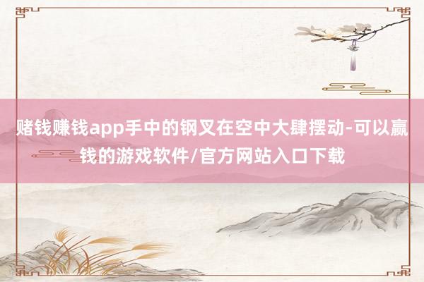 赌钱赚钱app手中的钢叉在空中大肆摆动-可以赢钱的游戏软件/官方网站入口下载