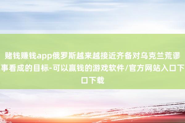 赌钱赚钱app俄罗斯越来越接近齐备对乌克兰荒谬军事看成的目标-可以赢钱的游戏软件/官方网站入口下载