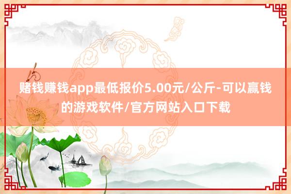 赌钱赚钱app最低报价5.00元/公斤-可以赢钱的游戏软件/官方网站入口下载