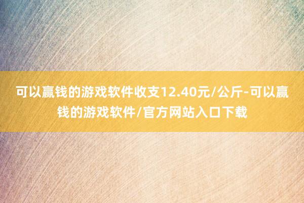 可以赢钱的游戏软件收支12.40元/公斤-可以赢钱的游戏软件/官方网站入口下载