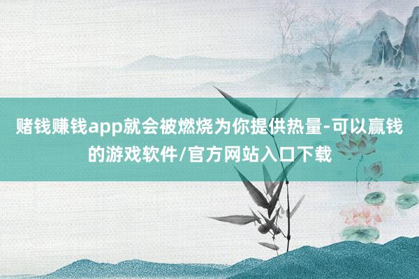 赌钱赚钱app就会被燃烧为你提供热量-可以赢钱的游戏软件/官方网站入口下载