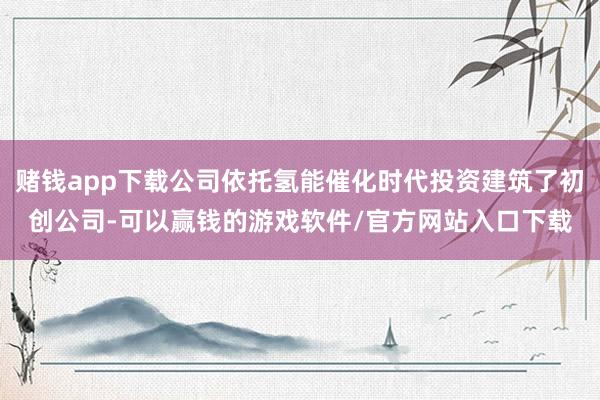 赌钱app下载公司依托氢能催化时代投资建筑了初创公司-可以赢钱的游戏软件/官方网站入口下载