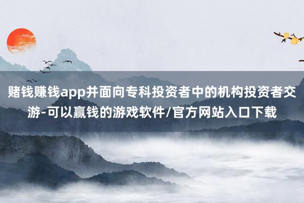 赌钱赚钱app并面向专科投资者中的机构投资者交游-可以赢钱的游戏软件/官方网站入口下载