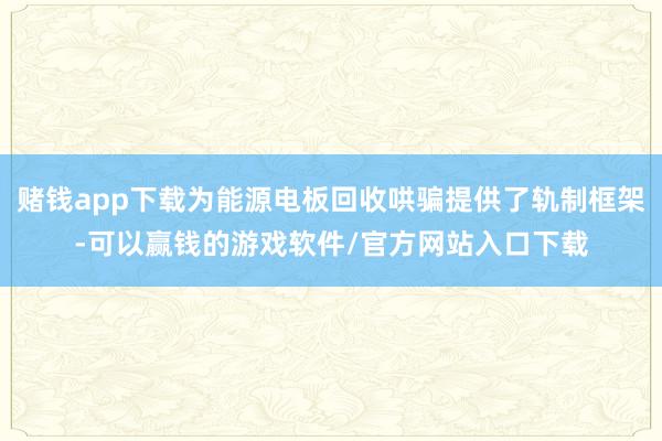 赌钱app下载为能源电板回收哄骗提供了轨制框架-可以赢钱的游戏软件/官方网站入口下载