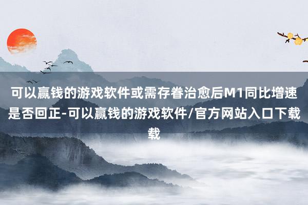 可以赢钱的游戏软件或需存眷治愈后M1同比增速是否回正-可以赢钱的游戏软件/官方网站入口下载