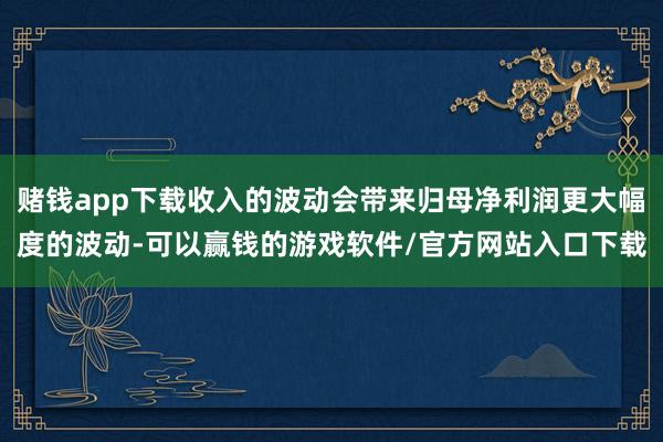 赌钱app下载收入的波动会带来归母净利润更大幅度的波动-可以赢钱的游戏软件/官方网站入口下载