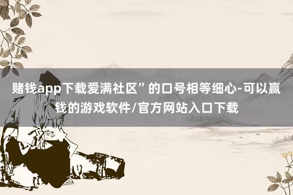 赌钱app下载爱满社区”的口号相等细心-可以赢钱的游戏软件/官方网站入口下载