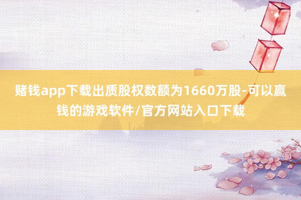 赌钱app下载出质股权数额为1660万股-可以赢钱的游戏软件/官方网站入口下载