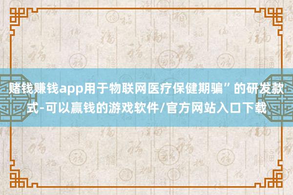 赌钱赚钱app用于物联网医疗保健期骗”的研发款式-可以赢钱的游戏软件/官方网站入口下载