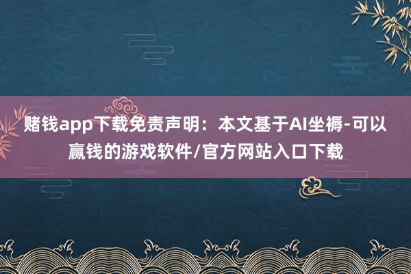 赌钱app下载免责声明:本文基于AI坐褥-可以赢钱的游戏软件/官方网站入口下载