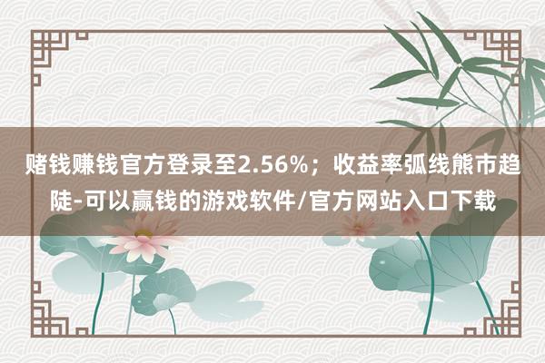 赌钱赚钱官方登录至2.56%；收益率弧线熊市趋陡-可以赢钱的游戏软件/官方网站入口下载