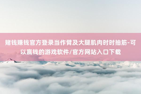 赌钱赚钱官方登录当作臂及大腿肌肉时时抽筋-可以赢钱的游戏软件/官方网站入口下载