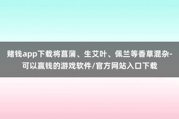 赌钱app下载将菖蒲、生艾叶、佩兰等香草混杂-可以赢钱的游戏软件/官方网站入口下载