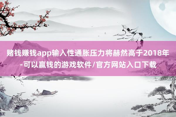 赌钱赚钱app输入性通胀压力将赫然高于2018年-可以赢钱的游戏软件/官方网站入口下载