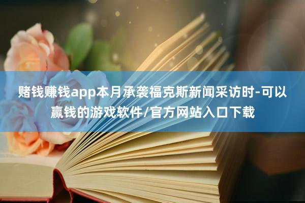 赌钱赚钱app　　本月承袭福克斯新闻采访时-可以赢钱的游戏软件/官方网站入口下载